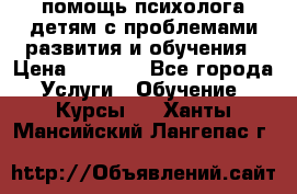 помощь психолога детям с проблемами развития и обучения › Цена ­ 1 000 - Все города Услуги » Обучение. Курсы   . Ханты-Мансийский,Лангепас г.